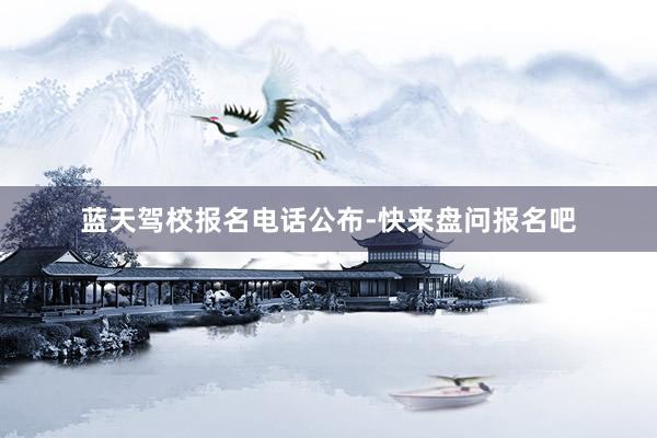 蓝天驾校报名电话公布-快来盘问报名吧